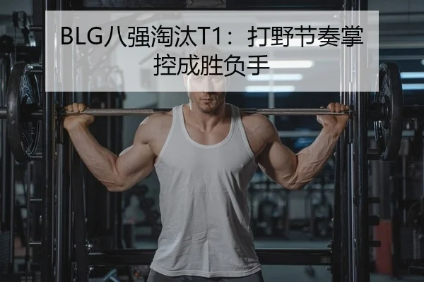 BLG八强淘汰T1：打野节奏掌控成胜负手